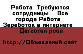 Работа .Требуются сотрудницы  - Все города Работа » Заработок в интернете   . Дагестан респ.